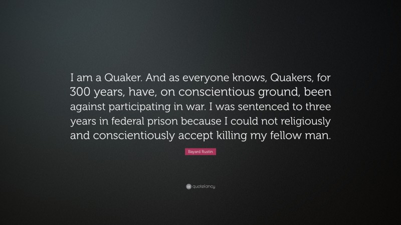 Bayard Rustin Quote: “I am a Quaker. And as everyone knows, Quakers, for 300 years, have, on conscientious ground, been against participating in war. I was sentenced to three years in federal prison because I could not religiously and conscientiously accept killing my fellow man.”