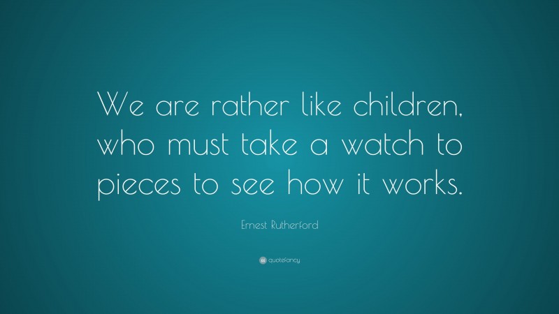 Ernest Rutherford Quote: “We are rather like children, who must take a watch to pieces to see how it works.”