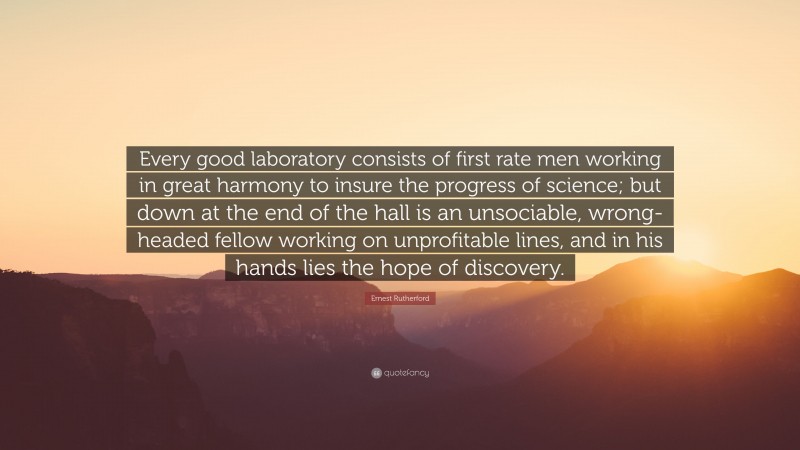 Ernest Rutherford Quote: “Every good laboratory consists of first rate men working in great harmony to insure the progress of science; but down at the end of the hall is an unsociable, wrong-headed fellow working on unprofitable lines, and in his hands lies the hope of discovery.”