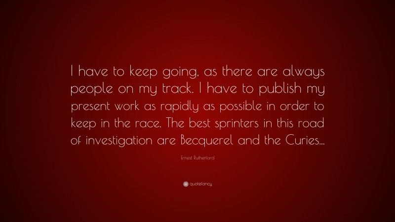 Ernest Rutherford Quote: “I have to keep going, as there are always people on my track. I have to publish my present work as rapidly as possible in order to keep in the race. The best sprinters in this road of investigation are Becquerel and the Curies...”