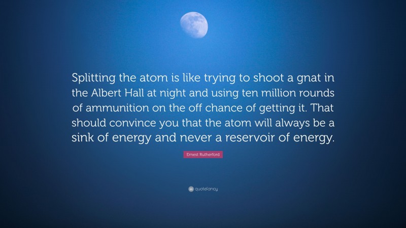 Ernest Rutherford Quote: “Splitting the atom is like trying to shoot a gnat in the Albert Hall at night and using ten million rounds of ammunition on the off chance of getting it. That should convince you that the atom will always be a sink of energy and never a reservoir of energy.”