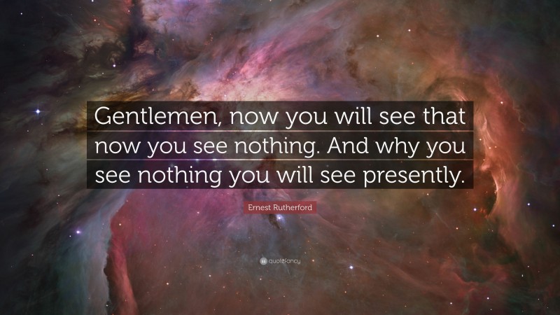 Ernest Rutherford Quote: “Gentlemen, now you will see that now you see nothing. And why you see nothing you will see presently.”
