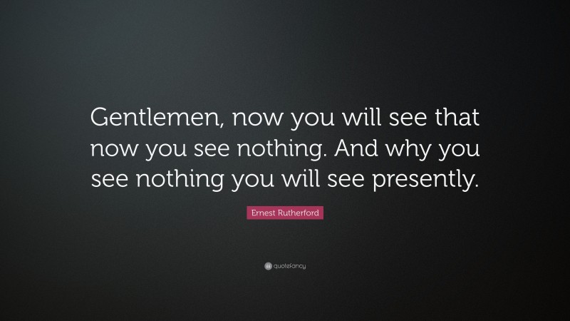 Ernest Rutherford Quote: “Gentlemen, now you will see that now you see nothing. And why you see nothing you will see presently.”