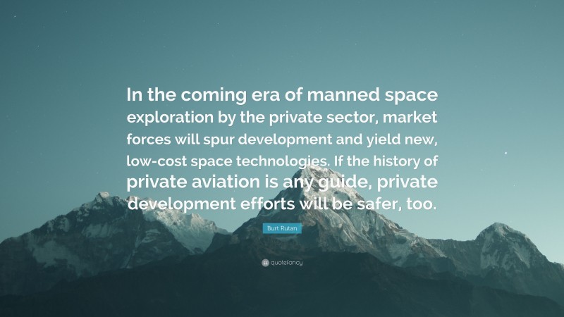Burt Rutan Quote: “In the coming era of manned space exploration by the private sector, market forces will spur development and yield new, low-cost space technologies. If the history of private aviation is any guide, private development efforts will be safer, too.”