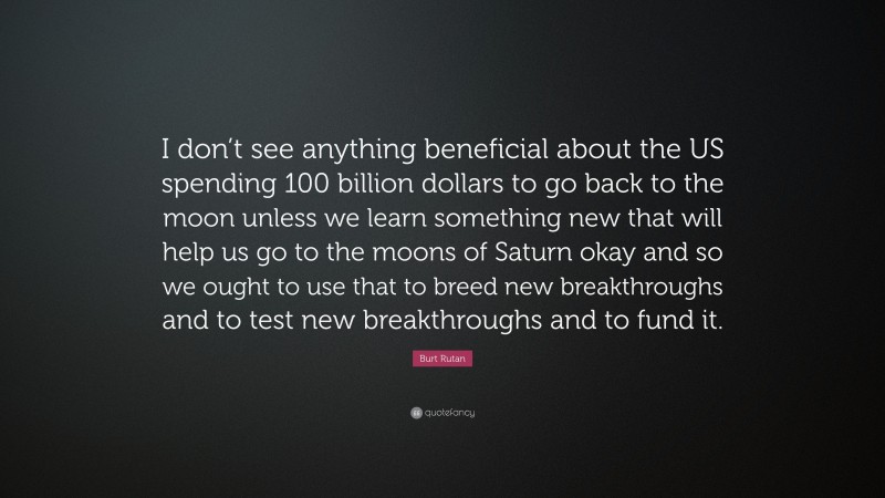 Burt Rutan Quote: “I don’t see anything beneficial about the US spending 100 billion dollars to go back to the moon unless we learn something new that will help us go to the moons of Saturn okay and so we ought to use that to breed new breakthroughs and to test new breakthroughs and to fund it.”