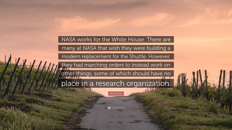 Burt Rutan Quote: “NASA works for the White House. There are many at NASA that wish they were building a modern replacement for the Shuttle. However, they had marching orders to instead work on other things, some of which should have no place in a research organization.”