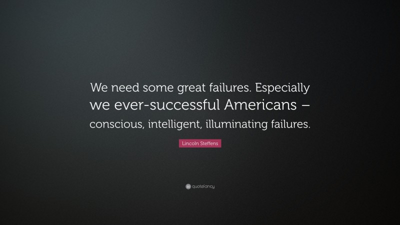 Lincoln Steffens Quote: “We need some great failures. Especially we ever-successful Americans – conscious, intelligent, illuminating failures.”