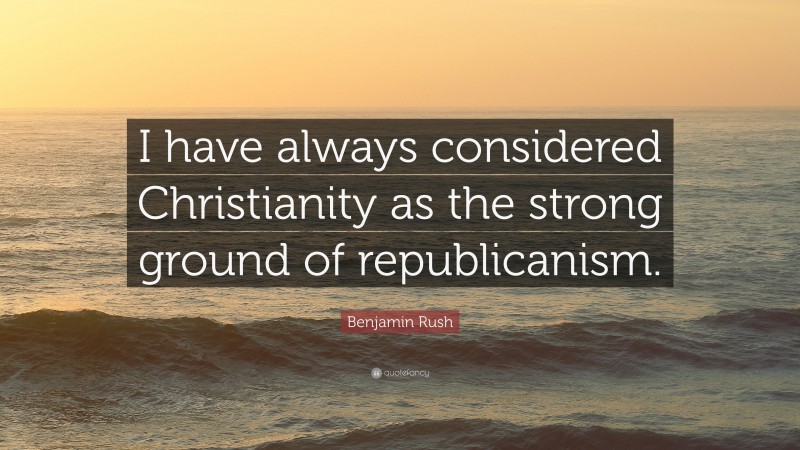 Benjamin Rush Quote: “I have always considered Christianity as the strong ground of republicanism.”