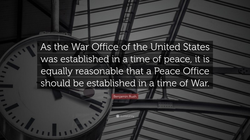 Benjamin Rush Quote: “As the War Office of the United States was established in a time of peace, it is equally reasonable that a Peace Office should be established in a time of War.”