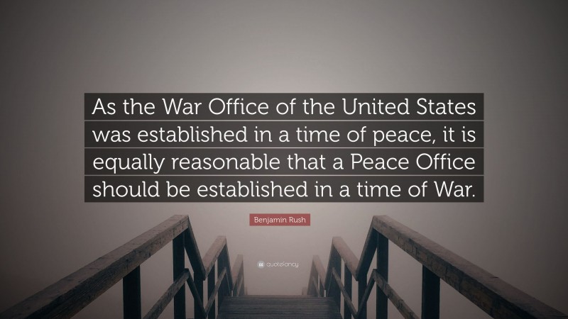 Benjamin Rush Quote: “As the War Office of the United States was established in a time of peace, it is equally reasonable that a Peace Office should be established in a time of War.”