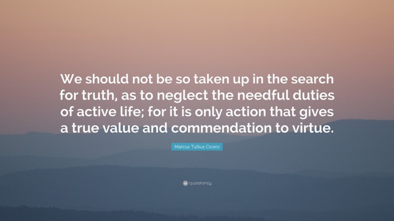 Marcus Tullius Cicero Quote: “We should not be so taken up in the search for truth, as to neglect the needful duties of active life; for it is only action that gives a true value and commendation to virtue.”