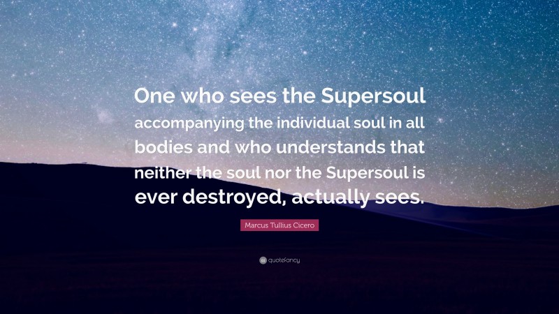 Marcus Tullius Cicero Quote: “One who sees the Supersoul accompanying the individual soul in all bodies and who understands that neither the soul nor the Supersoul is ever destroyed, actually sees.”