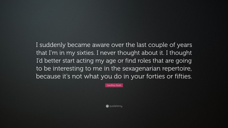 Geoffrey Rush Quote: “I suddenly became aware over the last couple of years that I’m in my sixties. I never thought about it. I thought I’d better start acting my age or find roles that are going to be interesting to me in the sexagenarian repertoire, because it’s not what you do in your forties or fifties.”