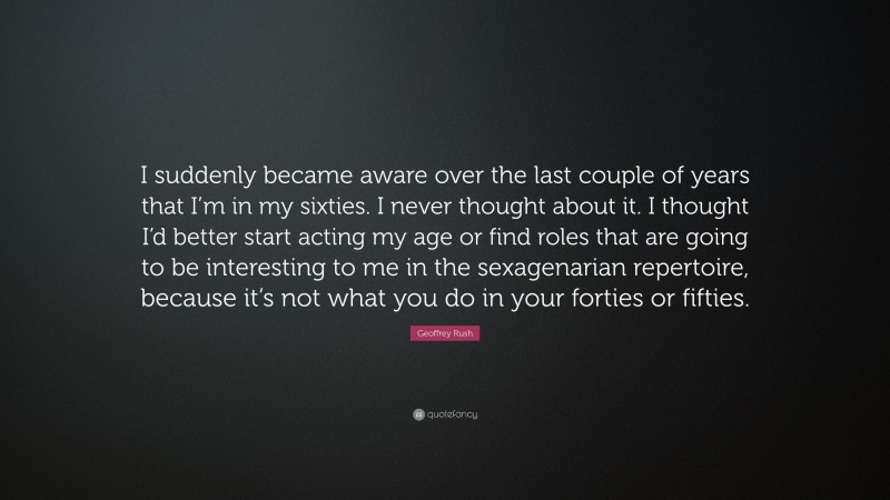 Geoffrey Rush Quote: “I suddenly became aware over the last couple of years that I’m in my sixties. I never thought about it. I thought I’d better start acting my age or find roles that are going to be interesting to me in the sexagenarian repertoire, because it’s not what you do in your forties or fifties.”