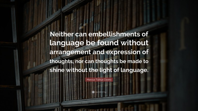 Marcus Tullius Cicero Quote: “Neither can embellishments of language be found without arrangement and expression of thoughts, nor can thoughts be made to shine without the light of language.”