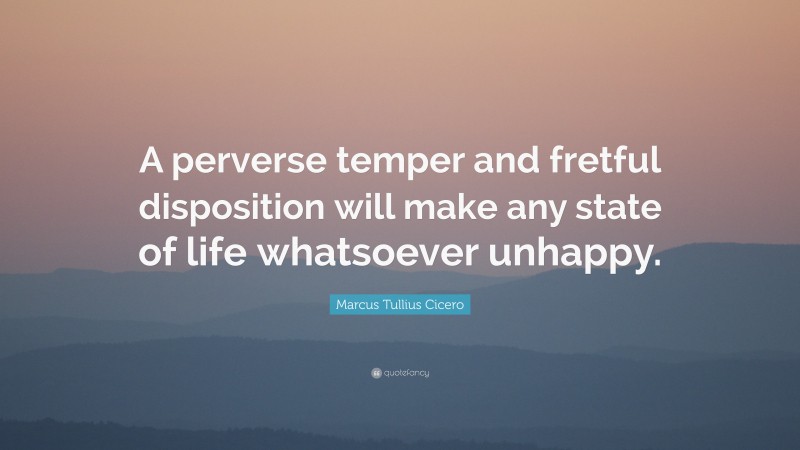Marcus Tullius Cicero Quote: “A perverse temper and fretful disposition will make any state of life whatsoever unhappy.”