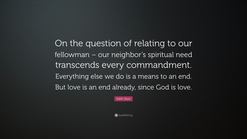 Edith Stein Quote: “On the question of relating to our fellowman – our neighbor’s spiritual need transcends every commandment. Everything else we do is a means to an end. But love is an end already, since God is love.”