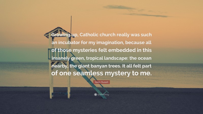 Karen Russell Quote: “Growing up, Catholic church really was such an incubator for my imagination, because all of those mysteries felt embedded in this insanely green, tropical landscape: the ocean nearby, the giant banyan trees. It all felt part of one seamless mystery to me.”