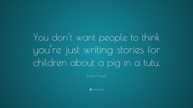Karen Russell Quote: “You don’t want people to think you’re just writing stories for children about a pig in a tutu.”