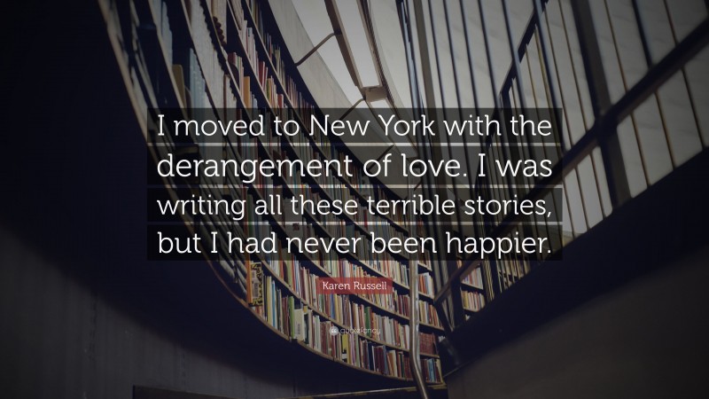 Karen Russell Quote: “I moved to New York with the derangement of love. I was writing all these terrible stories, but I had never been happier.”