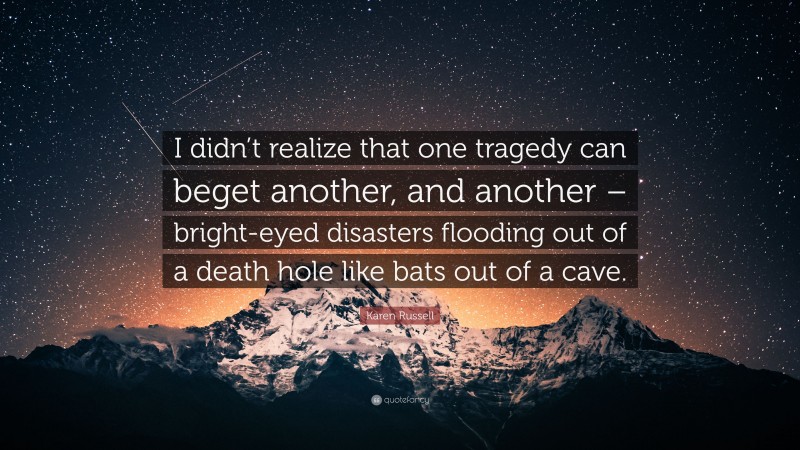 Karen Russell Quote: “I didn’t realize that one tragedy can beget another, and another – bright-eyed disasters flooding out of a death hole like bats out of a cave.”