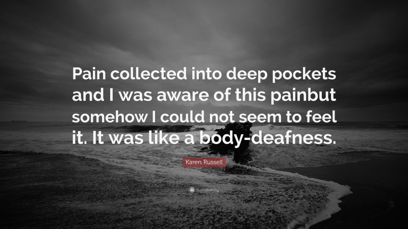 Karen Russell Quote: “Pain collected into deep pockets and I was aware of this painbut somehow I could not seem to feel it. It was like a body-deafness.”