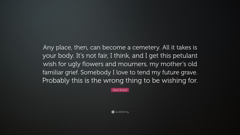 Karen Russell Quote: “Any place, then, can become a cemetery. All it takes is your body. It’s not fair, I think, and I get this petulant wish for ugly flowers and mourners, my mother’s old familiar grief. Somebody I love to tend my future grave. Probably this is the wrong thing to be wishing for.”