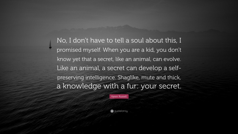Karen Russell Quote: “No, I don’t have to tell a soul about this, I promised myself. When you are a kid, you don’t know yet that a secret, like an animal, can evolve. Like an animal, a secret can develop a self-preserving intelligence. Shaglike, mute and thick, a knowledge with a fur: your secret.”