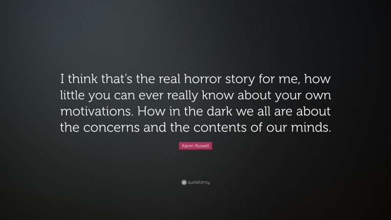 Karen Russell Quote: “I think that’s the real horror story for me, how little you can ever really know about your own motivations. How in the dark we all are about the concerns and the contents of our minds.”