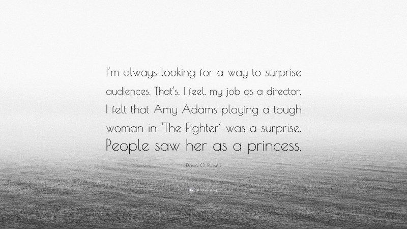 David O. Russell Quote: “I’m always looking for a way to surprise audiences. That’s, I feel, my job as a director. I felt that Amy Adams playing a tough woman in ‘The Fighter’ was a surprise. People saw her as a princess.”