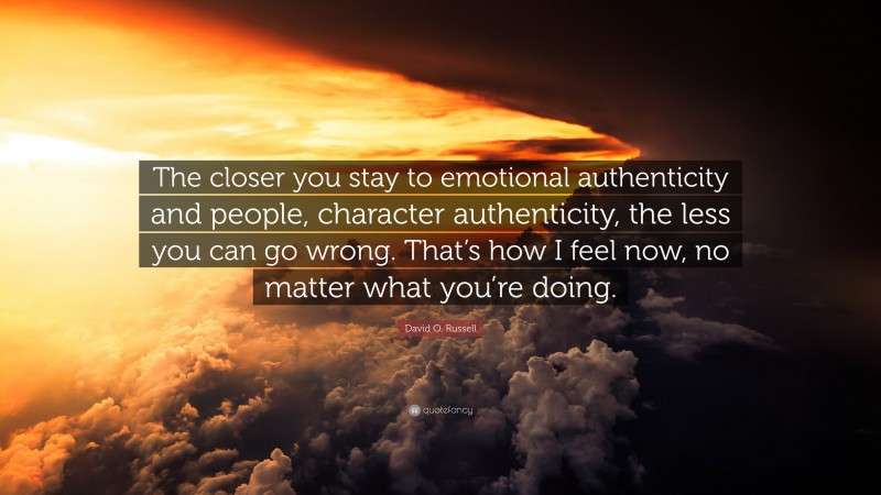 David O. Russell Quote: “The closer you stay to emotional authenticity and people, character authenticity, the less you can go wrong. That’s how I feel now, no matter what you’re doing.”