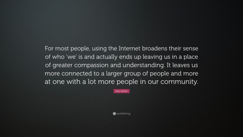 Alex Steffen Quote: “For most people, using the Internet broadens their sense of who ‘we’ is and actually ends up leaving us in a place of greater compassion and understanding. It leaves us more connected to a larger group of people and more at one with a lot more people in our community.”