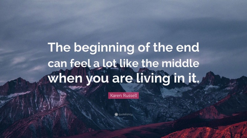 Karen Russell Quote: “The beginning of the end can feel a lot like the middle when you are living in it.”