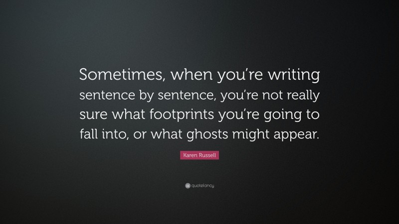 Karen Russell Quote: “Sometimes, when you’re writing sentence by sentence, you’re not really sure what footprints you’re going to fall into, or what ghosts might appear.”