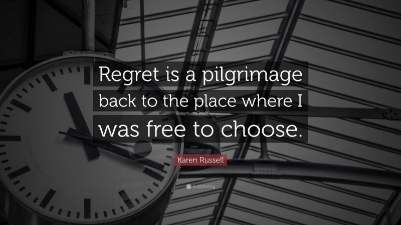 Karen Russell Quote: “Regret is a pilgrimage back to the place where I was free to choose.”