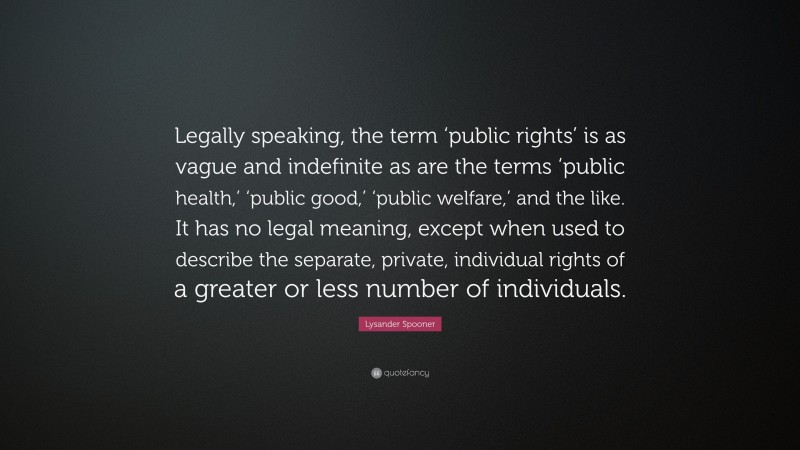 Lysander Spooner Quote: “Legally speaking, the term ‘public rights’ is as vague and indefinite as are the terms ‘public health,’ ‘public good,’ ‘public welfare,’ and the like. It has no legal meaning, except when used to describe the separate, private, individual rights of a greater or less number of individuals.”