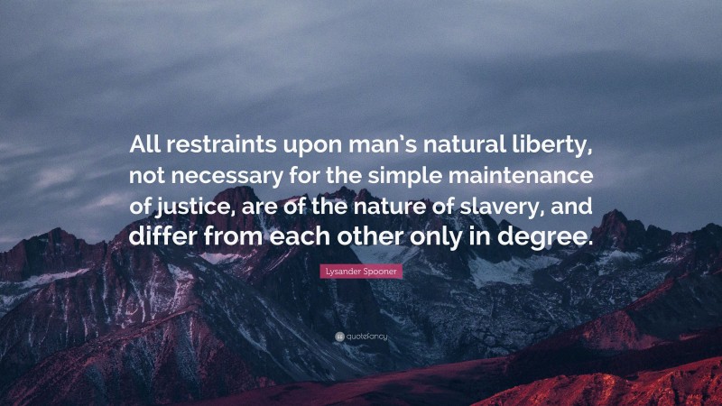 Lysander Spooner Quote: “All restraints upon man’s natural liberty, not necessary for the simple maintenance of justice, are of the nature of slavery, and differ from each other only in degree.”