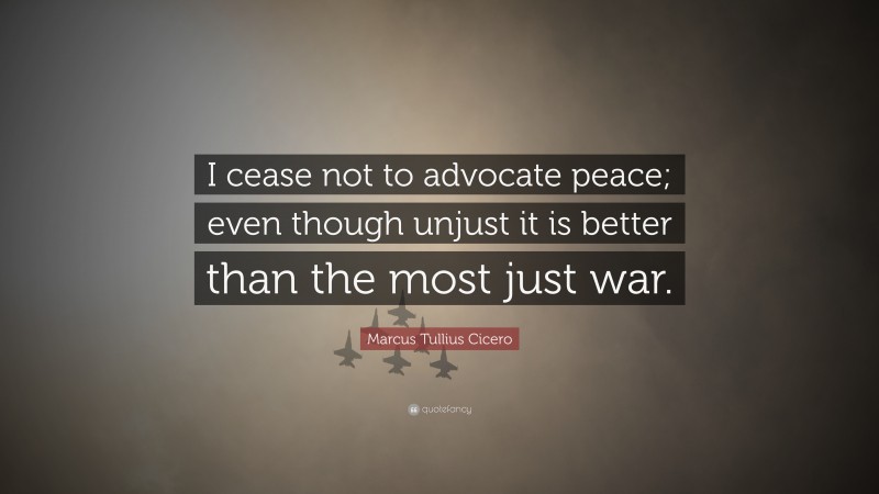 Marcus Tullius Cicero Quote: “I cease not to advocate peace; even though unjust it is better than the most just war.”