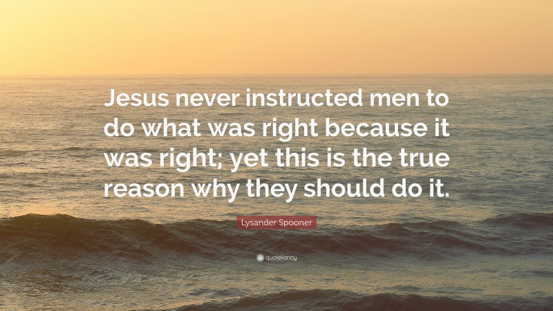 Lysander Spooner Quote: “Jesus never instructed men to do what was right because it was right; yet this is the true reason why they should do it.”