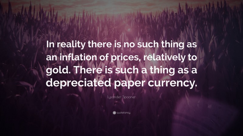 Lysander Spooner Quote: “In reality there is no such thing as an inflation of prices, relatively to gold. There is such a thing as a depreciated paper currency.”