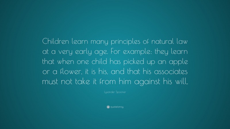 Lysander Spooner Quote: “Children learn many principles of natural law at a very early age. For example: they learn that when one child has picked up an apple or a flower, it is his, and that his associates must not take it from him against his will.”