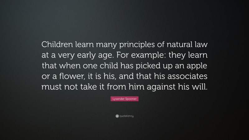 Lysander Spooner Quote: “Children learn many principles of natural law at a very early age. For example: they learn that when one child has picked up an apple or a flower, it is his, and that his associates must not take it from him against his will.”