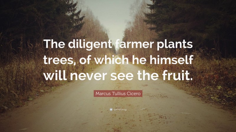 Marcus Tullius Cicero Quote: “The diligent farmer plants trees, of which he himself will never see the fruit.”