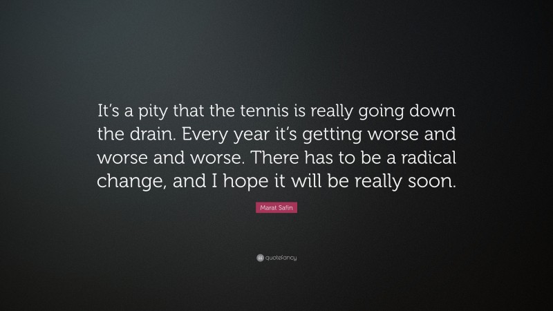 Marat Safin Quote: “It’s a pity that the tennis is really going down the drain. Every year it’s getting worse and worse and worse. There has to be a radical change, and I hope it will be really soon.”
