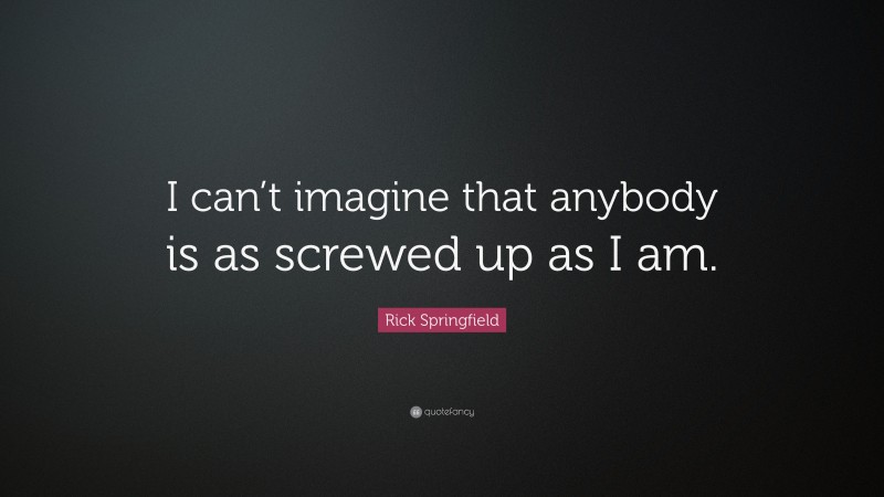 Rick Springfield Quote: “I can’t imagine that anybody is as screwed up as I am.”