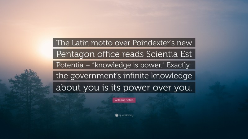 William Safire Quote: “The Latin motto over Poindexter’s new Pentagon office reads Scientia Est Potentia – “knowledge is power.” Exactly: the government’s infinite knowledge about you is its power over you.”
