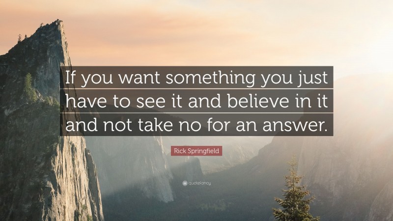 Rick Springfield Quote: “If you want something you just have to see it and believe in it and not take no for an answer.”