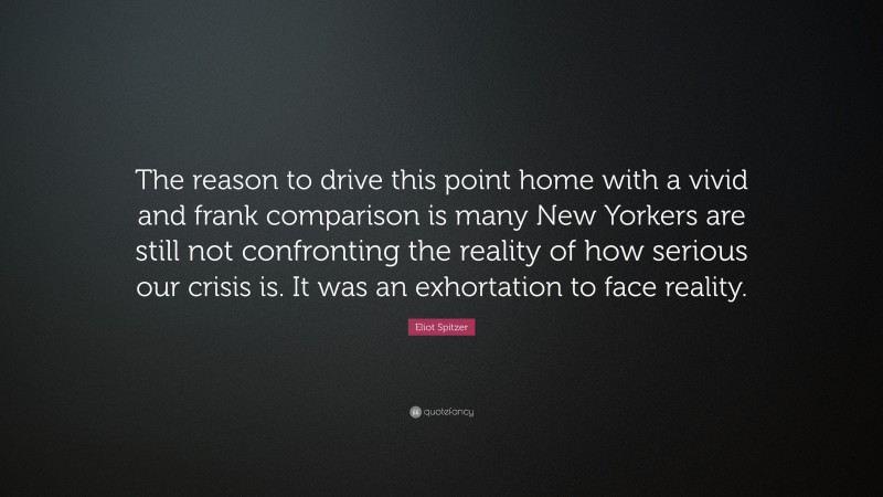 Eliot Spitzer Quote: “The reason to drive this point home with a vivid and frank comparison is many New Yorkers are still not confronting the reality of how serious our crisis is. It was an exhortation to face reality.”