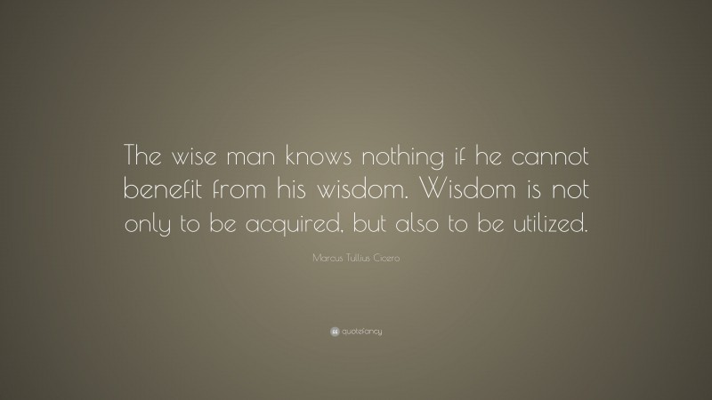 Marcus Tullius Cicero Quote: “The wise man knows nothing if he cannot benefit from his wisdom. Wisdom is not only to be acquired, but also to be utilized.”