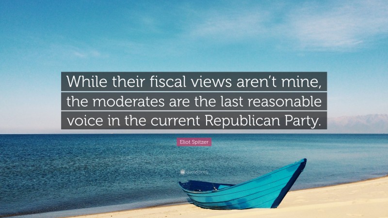 Eliot Spitzer Quote: “While their fiscal views aren’t mine, the moderates are the last reasonable voice in the current Republican Party.”